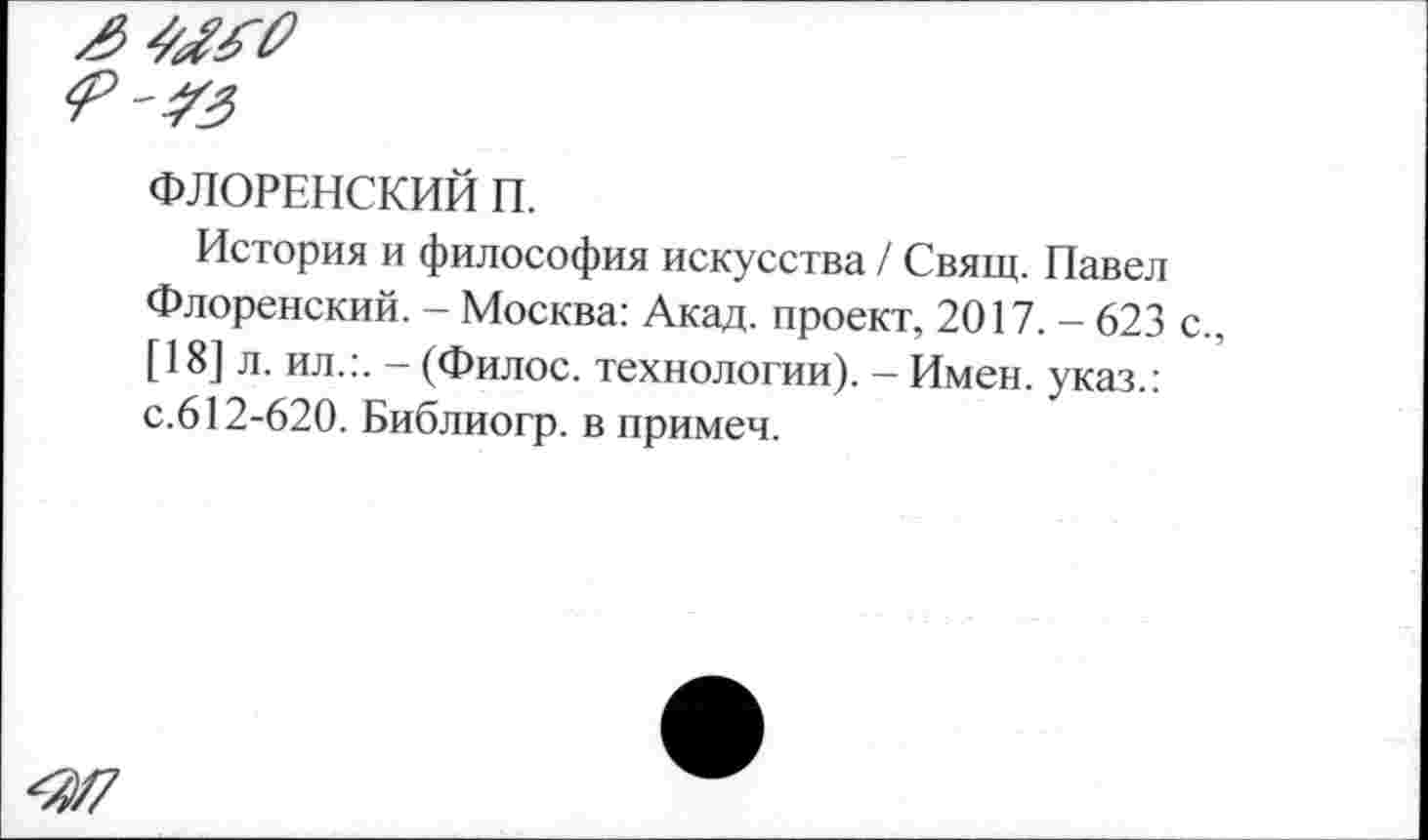 ﻿ФЛОРЕНСКИЙ П.
История и философия искусства / Свящ. Павел Флоренский. - Москва: Акад, проект, 2017. - 623 с., [18] л. ил.:. — (Филос. технологии). - Имен, указ.: с.612-620. Библиогр. в примеч.